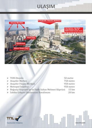 ULAŞIM








TEM Otoyolu
50 metre
Ataşehir Merkez
750 metre
Ataşehir Finans Merkezi
950 metre
Metropol İstanbul
950 metre
Boğaziçi Köprüsü’ne ve Fatih Sultan Mehmet Köprüsü 15 km
Sabiha Gökçen Uluslararası Havalimanı
20 km

 