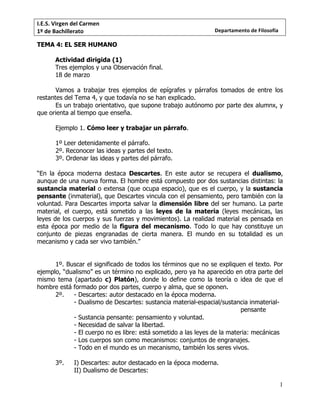 I.E.S.	Virgen	del	Carmen	
1º	de	Bachillerato	
1
Departamento	de	Filosofía	
TEMA 4: EL SER HUMANO
Actividad dirigida (1)
Tres ejemplos y una Observación final.
18 de marzo
Vamos a trabajar tres ejemplos de epígrafes y párrafos tomados de entre los
restantes del Tema 4, y que todavía no se han explicado.
Es un trabajo orientativo, que supone trabajo autónomo por parte dex alumnx, y
que orienta al tiempo que enseña.
Ejemplo 1. Cómo leer y trabajar un párrafo.
1º Leer detenidamente el párrafo.
2º. Reconocer las ideas y partes del texto.
3º. Ordenar las ideas y partes del párrafo.
“En la época moderna destaca Descartes. En este autor se recupera el dualismo,
aunque de una nueva forma. El hombre está compuesto por dos sustancias distintas: la
sustancia material o extensa (que ocupa espacio), que es el cuerpo, y la sustancia
pensante (inmaterial), que Descartes vincula con el pensamiento, pero también con la
voluntad. Para Descartes importa salvar la dimensión libre del ser humano. La parte
material, el cuerpo, está sometido a las leyes de la materia (leyes mecánicas, las
leyes de los cuerpos y sus fuerzas y movimientos). La realidad material es pensada en
esta época por medio de la figura del mecanismo. Todo lo que hay constituye un
conjunto de piezas engranadas de cierta manera. El mundo en su totalidad es un
mecanismo y cada ser vivo también.”
1º. Buscar el significado de todos los términos que no se expliquen el texto. Por
ejemplo, “dualismo” es un término no explicado, pero ya ha aparecido en otra parte del
mismo tema (apartado c) Platón), donde lo define como la teoría o idea de que el
hombre está formado por dos partes, cuerpo y alma, que se oponen.
2º. - Descartes: autor destacado en la época moderna.
- Dualismo de Descartes: sustancia material-espacial/sustancia inmaterial-
pensante
- Sustancia pensante: pensamiento y voluntad.
- Necesidad de salvar la libertad.
- El cuerpo no es libre: está sometido a las leyes de la materia: mecánicas
- Los cuerpos son como mecanismos: conjuntos de engranajes.
- Todo en el mundo es un mecanismo, también los seres vivos.
3º. I) Descartes: autor destacado en la época moderna.
II) Dualismo de Descartes:
 