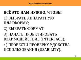 16
Мультимедиа-технологии
ВСЁ ЭТО НАМ НУЖНО, ЧТОБЫ
1) ВЫБРАТЬ АППАРАТНУЮ
ПЛАТФОРМУ;
2) ВЫБРАТЬ ФОРМАТ;
3) НАЧАТЬ ПРОЕКТИРОВАТЬ
ВЗАИМОДЕЙСТВИЕ (INTERFACE);
4) ПРОВЕСТИ ПРОВЕРКУ УДОБСТВА
ИСПОЛЬЗОВАНИЯ (USABILITY).
 