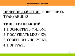 22
Мультимедиа-технологии
ЦЕЛЕВОЕ ДЕЙСТВИЕ: СОВЕРШИТЬ
ТРАНЗАКЦИЮ
ТИПЫ ТРАНЗАКЦИЙ:
1. ПОСМОТРЕТЬ ФИЛЬМ;
2. ПОСЛУШАТЬ МУЗЫКУ;
3. СОВЕРШИТЬ ПОКУПКУ;
4. ПОИГРАТЬ.
 