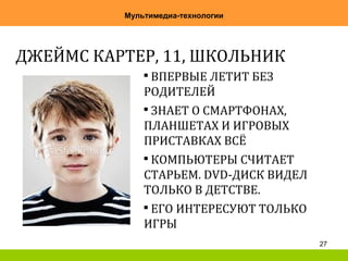 27
Мультимедиа-технологии
ДЖЕЙМС КАРТЕР, 11, ШКОЛЬНИК

ВПЕРВЫЕ ЛЕТИТ БЕЗ
РОДИТЕЛЕЙ

ЗНАЕТ О СМАРТФОНАХ,
ПЛАНШЕТАХ И ИГРОВЫХ
ПРИСТАВКАХ ВСЁ

КОМПЬЮТЕРЫ СЧИТАЕТ
СТАРЬЕМ. DVD-ДИСК ВИДЕЛ
ТОЛЬКО В ДЕТСТВЕ.

ЕГО ИНТЕРЕСУЮТ ТОЛЬКО
ИГРЫ
 
