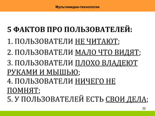 32
Мультимедиа-технологии
5 ФАКТОВ ПРО ПОЛЬЗОВАТЕЛЕЙ:
1. ПОЛЬЗОВАТЕЛИ НЕ ЧИТАЮТ;
2. ПОЛЬЗОВАТЕЛИ МАЛО ЧТО ВИДЯТ;
3. ПОЛЬЗОВАТЕЛИ ПЛОХО ВЛАДЕЮТ
РУКАМИ И МЫШЬЮ;
4. ПОЛЬЗОВАТЕЛИ НИЧЕГО НЕ
ПОМНЯТ;
5. У ПОЛЬЗОВАТЕЛЕЙ ЕСТЬ СВОИ ДЕЛА;
 