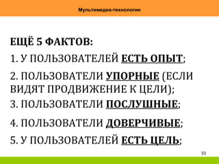 33
Мультимедиа-технологии
ЕЩЁ 5 ФАКТОВ:
1. У ПОЛЬЗОВАТЕЛЕЙ ЕСТЬ ОПЫТ;
2. ПОЛЬЗОВАТЕЛИ УПОРНЫЕ (ЕСЛИ
ВИДЯТ ПРОДВИЖЕНИЕ К ЦЕЛИ);
3. ПОЛЬЗОВАТЕЛИ ПОСЛУШНЫЕ;
4. ПОЛЬЗОВАТЕЛИ ДОВЕРЧИВЫЕ;
5. У ПОЛЬЗОВАТЕЛЕЙ ЕСТЬ ЦЕЛЬ;
 