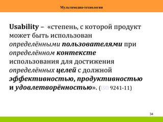 34
Мультимедиа-технологии
Usability – «степень, с которой продукт
может быть использован
определёнными пользователями при
определённом контексте
использования для достижения
определённых целей с должной
эффективностью, продуктивностью
и удовлетворённостью». (ISO 9241-11)
 
