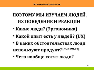 6
Мультимедиа-технологии
ПОЭТОМУ МЫ ИЗУЧАЕМ ЛЮДЕЙ,

Какие люди? (Эргономика)

Какой опыт есть у людей? (UX)

В каких обстоятельствах люди
используют продукт?[контекст]

Чего вообще хотят люди?
ИХ ПОВЕДЕНИЕ И РЕАКЦИИ
 