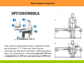 7
Мультимедиа-технологии
ЭРГОНОМИКА
«Так, органы управления одного токарного станка,
как установил У. Т. Синглтон, были трудно
доступны для обычного мужчины и пригодны были
лишь для "идеального" станочника ростом 1372 мм,
с шириной плеч 610 мм и размахом рук 2348 мм»
 