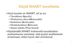 Käytä SMART-tavoitteita
• Hyvä tavoite on SMART, eli se on:
• Täsmällinen (Specific)
• Mitattavissa oleva (Measurable)
• Realistinen (Achievable)
• Merkityksellinen (Relevant)
• Aikaan sidottu (Time bound)
• Käyttämällä SMART-kriteereitä tavoitteidesi
asettamisessa varmistat, että pystyt myöhemmin
arvioimaan, miten hyvin olet onnistunut
© Jari Juslén 13
 