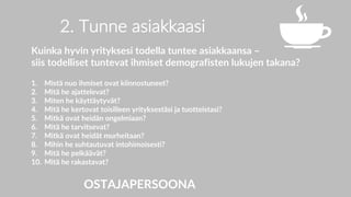 2. Tunne asiakkaasi
Kuinka hyvin yrityksesi todella tuntee asiakkaansa –
siis todelliset tuntevat ihmiset demografisten lukujen takana?
1. Mistä nuo ihmiset ovat kiinnostuneet?
2. Mitä he ajattelevat?
3. Miten he käyttäytyvät?
4. Mitä he kertovat toisilleen yrityksestäsi ja tuotteistasi?
5. Mitkä ovat heidän ongelmiaan?
6. Mitä he tarvitsevat?
7. Mitkä ovat heidät murheitaan?
8. Mihin he suhtautuvat intohimoisesti?
9. Mitä he pelkäävät?
10. Mitä he rakastavat?
OSTAJAPERSOONA
 