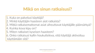 www.marjanousiainen.com
© 2015 FutureMarja
1. Kuka on palvelusi käyttäjä?
2. Minkä käyttäjän haasteen aiot ratkaista?
3. Mitkä ratkaisemattomat asiat aiheuttavat käyttäjälle päänsärkyä?
4. Kuinka kova kipu on?
5. Miten ratkaiset kyseisen haasteen?
6. Onko ratkaisusi kyllin houkutteleva, että käyttäjä aktivoituu
käyttämään sitä?
Mikä on sinun ratkaisusi?
 