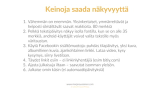 www.marjanousiainen.com
© 2015 FutureMarja
1. Vähemmän on enemmän. Yksinkertaiset, ymmärrettävät ja
helposti silmäiltävät saavat reaktioita. 80 merkkiä
2. Pelkkä tekstipäivitys näkyy isolla fontilla, kun se on alle 35
merkkiä, android-käyttäjät voivat valita tekstille myös
väritaustan.
3. Käytä Facebookin sisältömuotoja: puhdas tilapäivitys, yksi kuva,
albumillinen kuvia, ajankohtainen linkki. Lataa video, kysy
kysymys, siirry livetilaan.
4. Täydet linkit esiin – ei linkinlyhentäjiä (esim bitly.com)
5. Ajasta julkaisuja iltaan – saavutat isomman yleisön.
6. Julkaise omin käsin (ei automaattipäivityksiä)
Keinoja saada näkyvyyttä
 