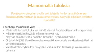 Facebook-mainosten avulla voit taistella ihmis- ja sisältömereen
hautautumista vastaan ja saada omat viestisi näkyville oikeiden ihmisten
ruuduille!
Facebook-mainoksilla voit:
• Määritellä tarkasti, kuka voi nähdä viestisi Facebookissa tai Instagramissa
• Milloin viestisi näkyvät ja milloin ne eivät näy
• Näyttää saman viestisi samalle ihmiselle useamman kerran
• Ohjata kävijöitä täsmälleen oikeaan paikkaan omalla verkkosivustollasi tai
verkkokaupassasi
• Vaihtaa kohderyhmillesi näkyvää viestiä milloin tahansa ja kuinka usein
tahansa
Mainonnalla tuloksia
 