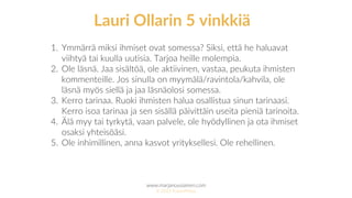 www.marjanousiainen.com
© 2015 FutureMarja
1. Ymmärrä miksi ihmiset ovat somessa? Siksi, että he haluavat
viihtyä tai kuulla uutisia. Tarjoa heille molempia.
2. Ole läsnä. Jaa sisältöä, ole aktiivinen, vastaa, peukuta ihmisten
kommenteille. Jos sinulla on myymälä/ravintola/kahvila, ole
läsnä myös siellä ja jaa läsnäolosi somessa.
3. Kerro tarinaa. Ruoki ihmisten halua osallistua sinun tarinaasi.
Kerro isoa tarinaa ja sen sisällä päivittäin useita pieniä tarinoita.
4. Älä myy tai tyrkytä, vaan palvele, ole hyödyllinen ja ota ihmiset
osaksi yhteisöäsi.
5. Ole inhimillinen, anna kasvot yrityksellesi. Ole rehellinen.
Lauri Ollarin 5 vinkkiä
 