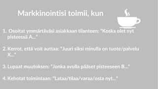 Markkinointisi toimii, kun
1. Osoitat ymmärtäväsi asiakkaan tilanteen: ”Koska olet nyt
pisteessä A...”
2. Kerrot, että voit auttaa: “Juuri siksi minulla on tuote/palvelu
X...”
3. Lupaat muutoksen: “Jonka avulla pääset pisteeseen B...”
4. Kehotat toimintaan: “Lataa/tilaa/varaa/osta nyt...”
 