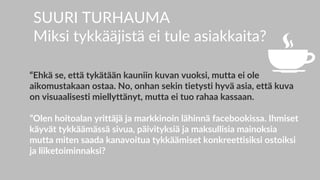 SUURI TURHAUMA
Miksi tykkääjistä ei tule asiakkaita?
“Ehkä se, että tykätään kauniin kuvan vuoksi, mutta ei ole
aikomustakaan ostaa. No, onhan sekin tietysti hyvä asia, että kuva
on visuaalisesti miellyttänyt, mutta ei tuo rahaa kassaan.
”Olen hoitoalan yrittäjä ja markkinoin lähinnä facebookissa. Ihmiset
käyvät tykkäämässä sivua, päivityksiä ja maksullisia mainoksia
mutta miten saada kanavoitua tykkäämiset konkreettisiksi ostoiksi
ja liiketoiminnaksi?
 