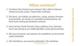 www.marjanousiainen.com
© 2015 FutureMarja
1. Ymmärrä miksi ihmiset ovat somessa? Siksi, että he haluavat
viihtyä tai kuulla uutisia. Tarjoa heille molempia.
2. Ole läsnä. Jaa sisältöä, ole aktiivinen, vastaa, peukuta ihmisten
kommenteille. Jos sinulla on myymälä/ravintola/kahvila, ole
läsnä myös siellä ja jaa läsnäolosi somessa.
3. Kerro tarinaa. Ruoki ihmisten halua osallistua sinun tarinaasi.
Kerro isoa tarinaa ja sen sisällä päivittäin useita pieniä tarinoita.
4. Älä myy tai tyrkytä, vaan palvele, ole hyödyllinen ja ota ihmiset
osaksi yhteisöäsi.
5. Ole inhimillinen, anna kasvot yrityksellesi. Ole rehellinen.
Miten onnistut?
LauriOllari/Vanhankylänkartano
 