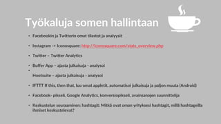 Työkaluja somen hallintaan
• Facebookin ja Twitterin omat tilastot ja analyysit
• Instagram -> Iconosquare: http://iconosquare.com/stats_overview.php
• Twitter – Twitter Analytics
• Buffer App – ajasta julkaisuja - analysoi
•
Hootsuite – ajasta julkaisuja - analysoi
• IFTTT If this, then that, luo omat appletit, automatisoi julkaisuja ja paljon muuta (Android)
• Facebook- pikseli, Google Analytics, konversiopikseli, avainsanojen suunnittelija
• Keskustelun seuraaminen: hashtagit: Mitkä ovat oman yrityksesi hashtagit, millä hashtageilla
ihmiset keskustelevat?
 
