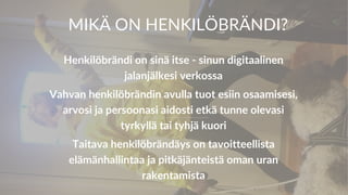 MIKÄ ON HENKILÖBRÄNDI?
Henkilöbrändi on sinä itse - sinun digitaalinen
jalanjälkesi verkossa
Vahvan henkilöbrändin avulla tuot esiin osaamisesi,
arvosi ja persoonasi aidosti etkä tunne olevasi
tyrkyllä tai tyhjä kuori
Taitava henkilöbrändäys on tavoitteellista
elämänhallintaa ja pitkäjänteistä oman uran
rakentamista
 