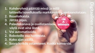 1. Kohderyhmä päättää missä ja millä
laitteella/sovelluksella markkinointia vastaanotetaan.
2. Reaaliaikaista.
3. Jättää jäljen.
4. Palautekanava ja osallistamisen
väylä ovat aina läsnä.
1. Voi automatisoida.
2. Roboteille osa hommista.
3. Koko ajan päällä.
4. Suora kytkös ostamiseen. Koska konversio.
Digitaalinenmarkkinointi
 