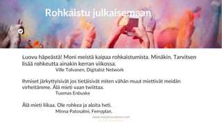 www.marjanousiainen.com
© 2015 FutureMarja
Luovu häpeästä! Moni meistä kaipaa rohkaistumista. Minäkin. Tarvitsen
lisää rohkeutta ainakin kerran viikossa.
Ville Tolvanen, Digitalist Network
Ihmiset järkyttyisivät jos tietäisivät miten vähän muut miettivät meidän
virheitämme. Älä mieti vaan twiittaa.
Tuomas Enbuske
Älä mieti liikaa. Ole rohkea ja aloita heti.
Minna Patosalmi, Ferroplan.
Rohkaistu julkaisemaan
 