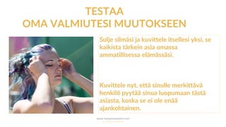www.marjanousiainen.com
© 2015 FutureMarja
TESTAA
OMA VALMIUTESI MUUTOKSEEN
Sulje silmäsi ja kuvittele itsellesi yksi, se
kaikista tärkein asia omassa
ammatillisessa elämässäsi.
Kuvittele nyt, että sinulle merkittävä
henkilö pyytää sinua luopumaan tästä
asiasta, koska se ei ole enää
ajankohtainen.
 