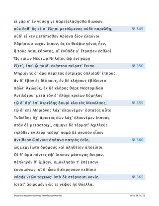 Ἐπιμέλεια κειμένου Ἰωάννης Καραδημητρόπουλος σελίς 18 ἐκ 111
εἰ γάρ κ’ ἐν νύσσῃ γε παρεξελάσῃσθα διώκων,
οὐκ ἔσθ’ ὅς κέ σ’ ἕλῃσι μετάλμενος οὐδὲ παρέλθῃ, Ψ 345
οὐδ’ εἴ κεν μετόπισθεν Ἀρίονα δῖον ἐλαύνοι
Ἀδρήστου ταχὺν ἵππον, ὃς ἐκ θεόφιν γένος ἦεν,
ἢ τοὺς Λαομέδοντος, οἳ ἐνθάδε γ’ ἔτραφεν ἐσθλοί.
Ὣς εἰπὼν Νέστωρ Νηλήϊος ἂψ ἐνὶ χώρῃ
ἕζετ’, ἐπεὶ ᾧ παιδὶ ἑκάστου πείρατ’ ἔειπε. Ψ 350
Μηριόνης δ’ ἄρα πέμπτος ἐΰτριχας ὁπλίσαθ’ ἵππους.
ἂν δ’ ἔβαν ἐς δίφρους, ἐν δὲ κλήρους ἐβάλοντο·
πάλλ’ Ἀχιλεύς, ἐκ δὲ κλῆρος θόρε Νεστορίδαο
Ἀντιλόχου· μετὰ τὸν δ’ ἔλαχε κρείων Εὔμηλος·
τῷ δ’ ἄρ’ ἐπ’ Ἀτρεΐδης δουρὶ κλειτὸς Μενέλαος, Ψ 355
τῷ δ’ ἐπὶ Μηριόνης λάχ’ ἐλαυνέμεν· ὕστατος αὖτε
Τυδεΐδης ὄχ’ ἄριστος ἐὼν λάχ’ ἐλαυνέμεν ἵππους.
στὰν δὲ μεταστοιχί, σήμηνε δὲ τέρματ’ Ἀχιλλεὺς
τηλόθεν ἐν λείῳ πεδίῳ· παρὰ δὲ σκοπὸν εἷσεν
ἀντίθεον Φοίνικα ὀπάονα πατρὸς ἑοῖο, Ψ 360
ὡς μεμνέῳτο δρόμους καὶ ἀληθείην ἀποείποι.
Οἳ δ’ ἅμα πάντες ἐφ’ ἵπποιιν μάστιγας ἄειραν,
πέπληγόν θ’ ἱμᾶσιν, ὁμόκλησάν τ’ ἐπέεσσιν
ἐσσυμένως· οἳ δ’ ὦκα διέπρησσον πεδίοιο
νόσφι νεῶν ταχέως· ὑπὸ δὲ στέρνοισι κονίη Ψ 365
ἵστατ’ ἀειρομένη ὥς τε νέφος ἠὲ θύελλα,
 