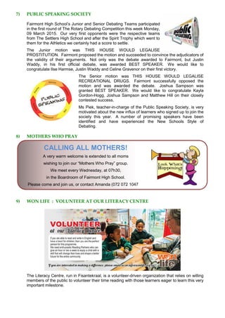 7) PUBLIC SPEAKING SOCIETY
Fairmont High School’s Junior and Senior Debating Teams participated
in the first round of The Rotary Debating Competition this week Monday,
09 March 2015. Our very first opponents were the respective teams
from The Settlers High School and after the Spirit Trophy which went to
them for the Athletics we certainly had a score to settle.
The Junior motion was THIS HOUSE WOULD LEGALISE
PROSTITUTION. Fairmont proposed the motion and succeeded to convince the adjudicators of
the validity of their arguments. Not only was the debate awarded to Fairmont, but Justin
Waddy, in his first official debate, was awarded BEST SPEAKER. We would like to
congratulate Ilse Harmse, Justin Waddy and Celine Gravenor on their first victory.
The Senior motion was THIS HOUSE WOULD LEGALISE
RECREATIONAL DRUGS. Fairmont successfully opposed the
motion and was awarded the debate. Joshua Sampson was
granted BEST SPEAKER. We would like to congratulate Kayla
Gordon-Hogg, Joshua Sampson and Matthew Hill on their closely
contested success.
Ms Piek, teacher-in-charge of the Public Speaking Society, is very
motivated about the new influx of learners who signed up to join the
society this year. A number of promising speakers have been
identified and have experienced the New Schools Style of
Debating.
8) MOTHERS WHO PRAY
CALLING ALL MOTHERS!
A very warm welcome is extended to all moms
wishing to join our “Mothers Who Pray” group.
We meet every Wednesday, at 07h30,
in the Boardroom of Fairmont High School.
Please come and join us, or contact Amanda (072 072 1047
9) WON LIFE : VOLUNTEER AT OUR LITERACY CENTRE
The Literacy Centre, run in Fisantekraal, is a volunteer-driven organization that relies on willing
members of the public to volunteer their time reading with those learners eager to learn this very
important milestone.
 