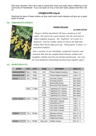 With each volunteer, Won Life is able to extend their reach and really make a difference in the
community of Fisantekraal. If you can spare an hour or two each week, please email Won Life
on:
info@wonlife.org.za
Watching the faces of these children as they reach each small milestone will give you a great
sense of reward.
10) LIBRARIAN’S CHOICE
FIXING DELILAH
by SARAH OCKLER
Things in Delilah Hannaford’s life have a tendency to fall
apart. She used to be a good student, but she can’t seem to
keep it together anymore. Her “boyfriend” isn’t much of a
boyfriend. And her mother refuses to discuss the fight that
divided their family eight years ago. Falling apart, it seems, is a
Hannaford tradition.
Over a summer of new friendships, unexpected romance, and
moments that test the complex bonds between mothers and
daughters, Delilah must face her family’s painful past. Can even
her most shattered relationships be pieced back together again?
11) SPORT RESULTS
SPORT DAY DATE TEAM OPPONENT RESULTS
Basketball Boys’ Mon 9 Mar U14 Protea Heights Academy Drew 4 : 4
Basketball Girls’ Mon 9 Mar U14 Protea Heights Academy Lost 8 : 10
Cricket Sat 07-Mar 1st De Kuilen (Away) See report
2nd El Shadai (Home) See report
U15A Brackenfell (Away) See report
U14A Monument Park (Home) See report
Wed 11-Mar 1st Tygerberg H.S. (Home) See report
2nd Tygerberg H.S. (Away) See report
U15A Tygerberg H.S. (Home) See report
U14A Tygerberg H.S. (Away) See report
Indoor Hockey Wed 11-Mar 1st Rustenburg H.S. (Home) Drew 1 : 1
3rd Fish Hoek 1 (Away) Lost 1 : 2
5th Rustenburg H.S. 4
(Home)
Lost 1 : 4
6th Fish Hoek 2 (Away) Lost 1 : 3
7th Fish Hoek 3 (Away) Lost 0 : 1
8th Fish Hoek 4 (Away) Won 4 : 0
Softball Thu 05-Mar 1st Milnerton (Home) Won 10 : 6
2nd Milnerton (Home) Lost 5 : 10
3rd Edgemead (Away) Won 12 : 0
Tennis Thu 05-Mar Boys 2nd Settlers (Away) Won 12 : 1
 