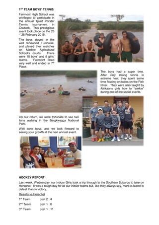 1ST
TEAM BOYS’ TENNIS
Fairmont High School was
privileged to participate in
the annual Tjaart Vorster
Tennis tournament in
Cradock. This prestigious
event took place on the 26
– 28 February 2015.
The boys stayed in the
well renowned Tuishuise,
and played their matches
on Marlow Agricultural
School’s courts. There
were 10 boys’ and 8 girls’
teams. Fairmont fared
very well and ended in 7th
Place.
The boys had a super time.
After very strong tennis in
extreme heat, they spent some
time floating on tubes on the Fish
River. They were also taught by
Afrikaans girls how to “sokkie”
during one of the social events.
On our return, we were fortunate to see two
lions walking in the Bergkwagga National
Park.
Well done boys, and we look forward to
seeing your growth at the next annual event.
HOCKEY REPORT
Last week, Wednesday, our Indoor Girls took a trip through to the Southern Suburbs to take on
Herschel. It was a tough day for all our indoor teams but, like they always say, more is learnt in
defeat than in victory.
Results vs Herschel
1st
Team Lost 2 : 4
2nd
Team Lost 1 : 6
3rd
Team Lost 1 : 11
 