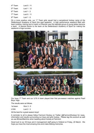 4th
Team Lost 0 : 11
5th
Team Lost 1 : 12
6th
Team Lost 1 : 2
7th
Team Lost 0 : 11
8th
Team Lost 1 : 6
On a more positive note, our 1st
Team girls squad had a sensational hockey camp at the
Stellenbosch Academy of Sport this past weekend. A high performance weekend filled with
team building, training and a match vs Rhenish saw this talented group of young ladies become
a team. A special thanks to the team at the Stellenbosch Academy of Sport for making the
weekend a huge success.
Our boys 1st
Team and our U/16 A team played their first pre-season matches against Paarl
Boys’ High.
The results were as follows
1st team Won 3 : 0
U16A Lost 2 : 3
All the best for a great season boys!
A reminder to all to please follow Fairmont Hockey on Twitter (@FairmontHockey) for news,
information and results surrounding our boys and girls hockey. Please tag this account as well
as use #GreenMachine when tweeting about hockey at Fairmont.
Good luck to our 30 boys and 4 management staff going to Holland on Friday, 20 March. We
hope you have the most amazing time and make lifelong memories.
 