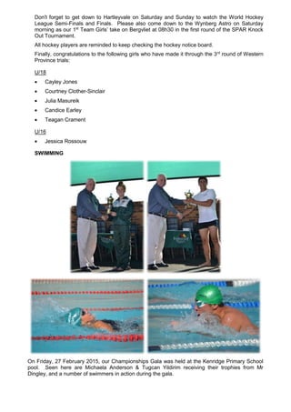 Don't forget to get down to Hartleyvale on Saturday and Sunday to watch the World Hockey
League Semi-Finals and Finals. Please also come down to the Wynberg Astro on Saturday
morning as our 1st
Team Girls’ take on Bergvliet at 08h30 in the first round of the SPAR Knock
Out Tournament.
All hockey players are reminded to keep checking the hockey notice board.
Finally, congratulations to the following girls who have made it through the 3rd
round of Western
Province trials:
U/18
 Cayley Jones
 Courtney Clother-Sinclair
 Julia Masureik
 Candice Earley
 Teagan Crament
U/16
 Jessica Rossouw
SWIMMING
On Friday, 27 February 2015, our Championships Gala was held at the Kenridge Primary School
pool. Seen here are Michaela Anderson & Tugcan Yildirim receiving their trophies from Mr
Dingley, and a number of swimmers in action during the gala.
 