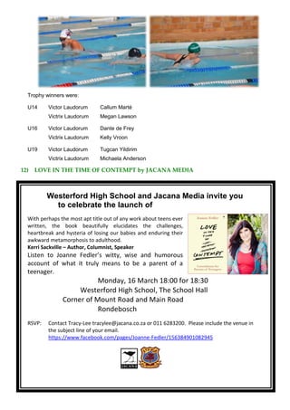 Trophy winners were:
U14 Victor Laudorum Callum Marté
Victrix Laudorum Megan Lawson
U16 Victor Laudorum Dante de Frey
Victrix Laudorum Kelly Vroon
U19 Victor Laudorum Tugcan Yildirim
Victrix Laudorum Michaela Anderson
12) LOVE IN THE TIME OF CONTEMPT by JACANA MEDIA
Westerford High School and Jacana Media invite you
to celebrate the launch of
With perhaps the most apt title out of any work about teens ever
written, the book beautifully elucidates the challenges,
heartbreak and hysteria of losing our babies and enduring their
awkward metamorphosis to adulthood.
Kerri Sackville – Author, Columnist, Speaker
Listen to Joanne Fedler’s witty, wise and humorous
account of what it truly means to be a parent of a
teenager.
Monday, 16 March 18:00 for 18:30
Westerford High School, The School Hall
Corner of Mount Road and Main Road
Rondebosch
RSVP: Contact Tracy-Lee tracylee@jacana.co.za or 011 6283200. Please include the venue in
the subject line of your email.
https://www.facebook.com/pages/Joanne-Fedler/156384901082945
 