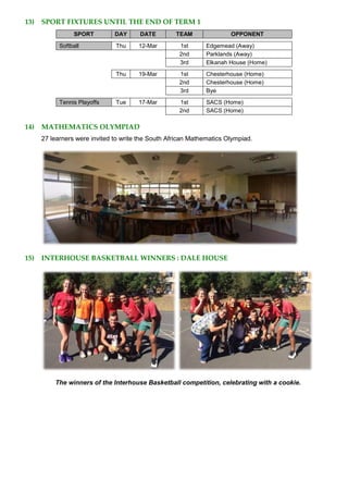 13) SPORT FIXTURES UNTIL THE END OF TERM 1
SPORT DAY DATE TEAM OPPONENT
Softball Thu 12-Mar 1st Edgemead (Away)
2nd Parklands (Away)
3rd Elkanah House (Home)
Thu 19-Mar 1st Chesterhouse (Home)
2nd Chesterhouse (Home)
3rd Bye
Tennis Playoffs Tue 17-Mar 1st SACS (Home)
2nd SACS (Home)
14) MATHEMATICS OLYMPIAD
27 learners were invited to write the South African Mathematics Olympiad.
15) INTERHOUSE BASKETBALL WINNERS : DALE HOUSE
The winners of the Interhouse Basketball competition, celebrating with a cookie.
 