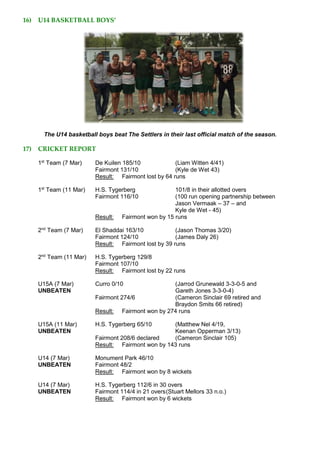 16) U14 BASKETBALL BOYS’
The U14 basketball boys beat The Settlers in their last official match of the season.
17) CRICKET REPORT
1st
Team (7 Mar) De Kuilen 185/10 (Liam Witten 4/41)
Fairmont 131/10 (Kyle de Wet 43)
Result: Fairmont lost by 64 runs
1st
Team (11 Mar) H.S. Tygerberg 101/8 in their allotted overs
Fairmont 116/10 (100 run opening partnership between
Jason Vermaak – 37 – and
Kyle de Wet - 45)
Result: Fairmont won by 15 runs
2nd
Team (7 Mar) El Shaddai 163/10 (Jason Thomas 3/20)
Fairmont 124/10 (James Daly 26)
Result: Fairmont lost by 39 runs
2nd
Team (11 Mar) H.S. Tygerberg 129/8
Fairmont 107/10
Result: Fairmont lost by 22 runs
U15A (7 Mar) Curro 0/10 (Jarrod Grunewald 3-3-0-5 and
UNBEATEN Gareth Jones 3-3-0-4)
Fairmont 274/6 (Cameron Sinclair 69 retired and
Braydon Smits 66 retired)
Result: Fairmont won by 274 runs
U15A (11 Mar) H.S. Tygerberg 65/10 (Matthew Nel 4/19,
UNBEATEN Keenan Opperman 3/13)
Fairmont 208/6 declared (Cameron Sinclair 105)
Result: Fairmont won by 143 runs
U14 (7 Mar) Monument Park 46/10
UNBEATEN Fairmont 48/2
Result: Fairmont won by 8 wickets
U14 (7 Mar) H.S. Tygerberg 112/6 in 30 overs
UNBEATEN Fairmont 114/4 in 21 overs(Stuart Mellors 33 n.o.)
Result: Fairmont won by 6 wickets
 