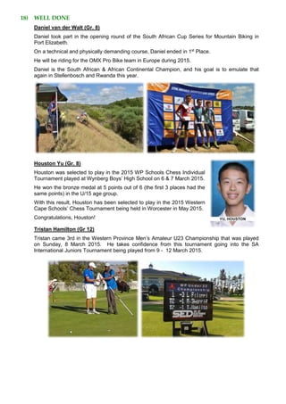 18) WELL DONE
Daniel van der Walt (Gr. 8)
Daniel took part in the opening round of the South African Cup Series for Mountain Biking in
Port Elizabeth.
On a technical and physically demanding course, Daniel ended in 1st
Place.
He will be riding for the OMX Pro Bike team in Europe during 2015.
Daniel is the South African & African Continental Champion, and his goal is to emulate that
again in Stellenbosch and Rwanda this year.
Houston Yu (Gr. 8)
Houston was selected to play in the 2015 WP Schools Chess Individual
Tournament played at Wynberg Boys’ High School on 6 & 7 March 2015.
He won the bronze medal at 5 points out of 6 (the first 3 places had the
same points) in the U/15 age group.
With this result, Houston has been selected to play in the 2015 Western
Cape Schools’ Chess Tournament being held in Worcester in May 2015.
Congratulations, Houston!
Tristan Hamilton (Gr 12)
Tristan came 3rd in the Western Province Men’s Amateur U23 Championship that was played
on Sunday, 8 March 2015. He takes confidence from this tournament going into the SA
International Juniors Tournament being played from 9 - 12 March 2015.
 