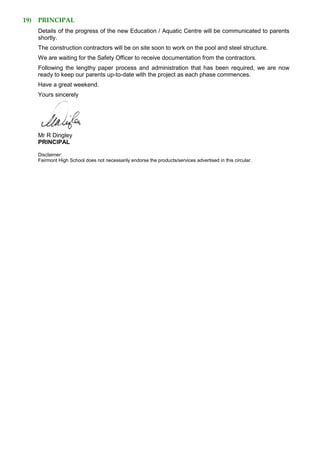 19) PRINCIPAL
Details of the progress of the new Education / Aquatic Centre will be communicated to parents
shortly.
The construction contractors will be on site soon to work on the pool and steel structure.
We are waiting for the Safety Officer to receive documentation from the contractors.
Following the lengthy paper process and administration that has been required, we are now
ready to keep our parents up-to-date with the project as each phase commences.
Have a great weekend.
Yours sincerely
Mr R Dingley
PRINCIPAL
Disclaimer:
Fairmont High School does not necessarily endorse the products/services advertised in this circular.
 