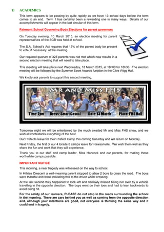 1) ACADEMICS
This term appears to be passing by quite rapidly as we have 13 school days before the term
comes to an end. Term 1 has certainly been a rewarding one in many ways. Details of our
accomplishments will appear in the last circular of this term.
Fairmont School Governing Body Elections for parent governors
On Tuesday evening, 10 March 2015, an election meeting for parent
representatives of the SGB was held at school.
The S.A. School’s Act requires that 15% of the parent body be present
to vote, if necessary, at the meeting.
Our required quorum of 325 parents was not met which now results in a
second election meeting that will need to take place.
This meeting will take place next Wednesday, 18 March 2015, at 18h00 for 18h30. The election
meeting will be followed by the Summer Sport Awards function in the Clive Wigg Hall.
We kindly ask parents to support this second meeting.
Tomorrow night we will be entertained by the much awaited Mr and Miss FHS show, and we
wish all contestants everything of the best.
Our Prefects leave for their Prefect Camp this coming Saturday and will return on Monday.
Next Friday, the first of our 4 Grade 8 camps leave for Rawsonville. We wish them well as they
share the fun and work that they will experience.
Thank you to our staff and camp leader, Miss Hancock and our parents, for making these
worthwhile camps possible.
IMPORTANT NOTICE
This morning, a near tragedy was witnessed on the way to school.
In Hillrise Crescent a well-meaning parent stopped to allow 2 boys to cross the road. The boys
were thankful and were indicating this to the driver whilst crossing.
At the last second they happened to look left and narrowly missed being run over by a vehicle
travelling in the opposite direction. The boys went on their toes and had to lean backwards to
avoid being hit.
For the safety of our learners, PLEASE do not stop in the roads surrounding the school
in the morning. There are cars behind you as well as coming from the opposite direction
and, although your intentions are good, not everyone is thinking the same way and it
could end in tragedy.
 