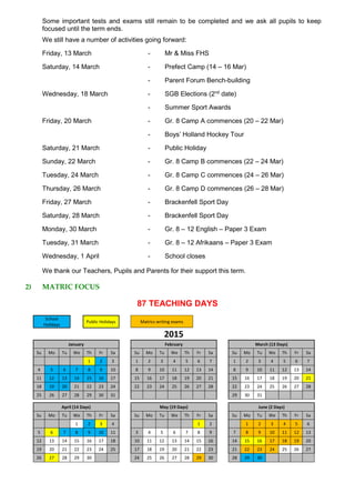 Some important tests and exams still remain to be completed and we ask all pupils to keep
focused until the term ends.
We still have a number of activities going forward:
Friday, 13 March - Mr & Miss FHS
Saturday, 14 March - Prefect Camp (14 – 16 Mar)
- Parent Forum Bench-building
Wednesday, 18 March - SGB Elections (2nd
date)
- Summer Sport Awards
Friday, 20 March - Gr. 8 Camp A commences (20 – 22 Mar)
- Boys’ Holland Hockey Tour
Saturday, 21 March - Public Holiday
Sunday, 22 March - Gr. 8 Camp B commences (22 – 24 Mar)
Tuesday, 24 March - Gr. 8 Camp C commences (24 – 26 Mar)
Thursday, 26 March - Gr. 8 Camp D commences (26 – 28 Mar)
Friday, 27 March - Brackenfell Sport Day
Saturday, 28 March - Brackenfell Sport Day
Monday, 30 March - Gr. 8 – 12 English – Paper 3 Exam
Tuesday, 31 March - Gr. 8 – 12 Afrikaans – Paper 3 Exam
Wednesday, 1 April - School closes
We thank our Teachers, Pupils and Parents for their support this term.
2) MATRIC FOCUS
87 TEACHING DAYS
School
Holidays
Public Holidays Matrics writing exams
2015
January February March (13 Days)
Su Mo Tu We Th Fr Sa Su Mo Tu We Th Fr Sa Su Mo Tu We Th Fr Sa
1 2 3 1 2 3 4 5 6 7 1 2 3 4 5 6 7
4 5 6 7 8 9 10 8 9 10 11 12 13 14 8 9 10 11 12 13 14
11 12 13 14 15 16 17 15 16 17 18 19 20 21 15 16 17 18 19 20 21
18 19 20 21 22 23 24 22 23 24 25 26 27 28 22 23 24 25 26 27 28
25 26 27 28 29 30 31 29 30 31
April (14 Days) May (19 Days) June (2 Days)
Su Mo Tu We Th Fr Sa Su Mo Tu We Th Fr Sa Su Mo Tu We Th Fr Sa
1 2 3 4 1 2 1 2 3 4 5 6
5 6 7 8 9 10 11 3 4 5 6 7 8 9 7 8 9 10 11 12 13
12 13 14 15 16 17 18 10 11 12 13 14 15 16 14 15 16 17 18 19 20
19 20 21 22 23 24 25 17 18 19 20 21 22 23 21 22 23 24 25 26 27
26 27 28 29 30 24 25 26 27 28 29 30 28 29 30
 