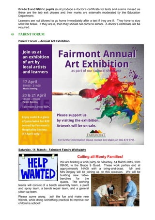 Grade 9 and Matric pupils must produce a doctor’s certificate for tests and exams missed as
these are the two exit phases and their marks are externally moderated by the Education
Department.
Learners are not allowed to go home immediately after a test if they are ill. They have to stay
until first break. If they are ill, then they should not come to school. A doctor’s certificate will be
required.
4) PARENT FORUM
Parent Forum – Annual Art Exhibition
Saturday, 14 March : Fairmont Family Workparty
Calling all Monty Families!
We are holding a work party on Saturday, 14 March 2015, from
09h00, in the Grade 9 Quad. These work parties end at
approximately 14h00 with a bring-and-braai. Mr and
Mrs Dingley will be joining us on this occasion. We will be
building new table-
benches for the
quads. The working
teams will consist of a bench assembly team, a paint
and spray team, a bench repair team, and a general
clean-up team.
Please come along: join the fun and make new
friends, while doing something practical to improve our
children’s school!
 