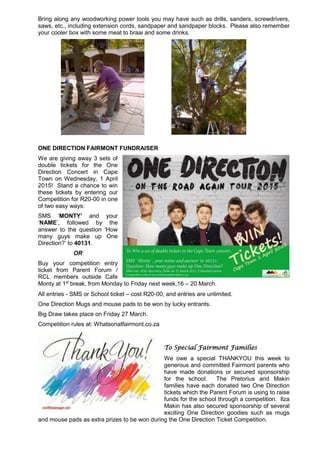 Bring along any woodworking power tools you may have such as drills, sanders, screwdrivers,
saws, etc., including extension cords, sandpaper and sandpaper blocks. Please also remember
your cooler box with some meat to braai and some drinks.
ONE DIRECTION FAIRMONT FUNDRAISER
We are giving away 3 sets of
double tickets for the One
Direction Concert in Cape
Town on Wednesday, 1 April
2015! Stand a chance to win
these tickets by entering our
Competition for R20-00 in one
of two easy ways:
SMS ‘MONTY’ and your
‘NAME’, followed by the
answer to the question ‘How
many guys make up One
Direction?’ to 40131.
OR
Buy your competition entry
ticket from Parent Forum /
RCL members outside Cafe
Monty at 1st
break, from Monday to Friday next week,16 – 20 March.
All entries - SMS or School ticket – cost R20-00, and entries are unlimited.
One Direction Mugs and mouse pads to be won by lucky entrants.
Big Draw takes place on Friday 27 March.
Competition rules at: Whatsonatfairmont.co.za
To Special Fairmont Families
We owe a special THANKYOU this week to
generous and committed Fairmont parents who
have made donations or secured sponsorship
for the school. The Pretorius and Makin
families have each donated two One Direction
tickets which the Parent Forum is using to raise
funds for the school through a competition. Ilza
Makin has also secured sponsorship of several
exciting One Direction goodies such as mugs
and mouse pads as extra prizes to be won during the One Direction Ticket Competition.
 