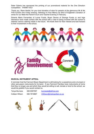 Peter Gdanis has sponsored the printing of our promotional material for the One Direction
Competition. THANK YOU!
Thank you, Rene Herbst, for your kind donation of wine for parents at the glamorous Mr & Ms
FHS function this Friday evening, following on from Manny da Silva of Eaglevlei’s donation of
wines for our Meet the Parent Forum and Teacher Evening in February.
Parents Mario Fernandez of Lumar Foods, Bryan Devine of Strange Foods cc and Inge
Demasius have made contact with the school with a view to being involved with the school to
address various catering needs in the future. We thank them for their interest and look forward
to their involvement in the school.
MUSICAL INSTRUMENT APPEAL
A reminder that the Fairmont Music Department is still looking for a saxophone and a trumpet or
other percussion instruments for its band. If any Fairmont Families have instruments at home
that they no longer use and which they would be willing to sell, donate or lend to the school, we
would be grateful if you would contact us.
Tanya Burness 082 6587587 burnessb@iafrica.com
Colleen Wilson 082 7819887 CWilson@metropolitan.co.za
 