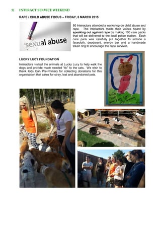 5) INTERACT SERVICE WEEKEND
RAPE / CHILD ABUSE FOCUS – FRIDAY, 6 MARCH 2015
80 Interactors attended a workshop on child abuse and
rape. The Interactors made their voices heard by
speaking out against rape by making 100 care packs
that will be delivered to the local police station. Each
care pack was carefully put together to include a
facecloth, deodorant, energy bar and a handmade
token ring to encourage the rape survivor.
LUCKY LUCY FOUNDATION
Interactors visited the animals at Lucky Lucy to help walk the
dogs and provide much needed “tlc” to the cats. We wish to
thank Kids Can Pre-Primary for collecting donations for this
organisation that cares for stray, lost and abandoned pets.
 