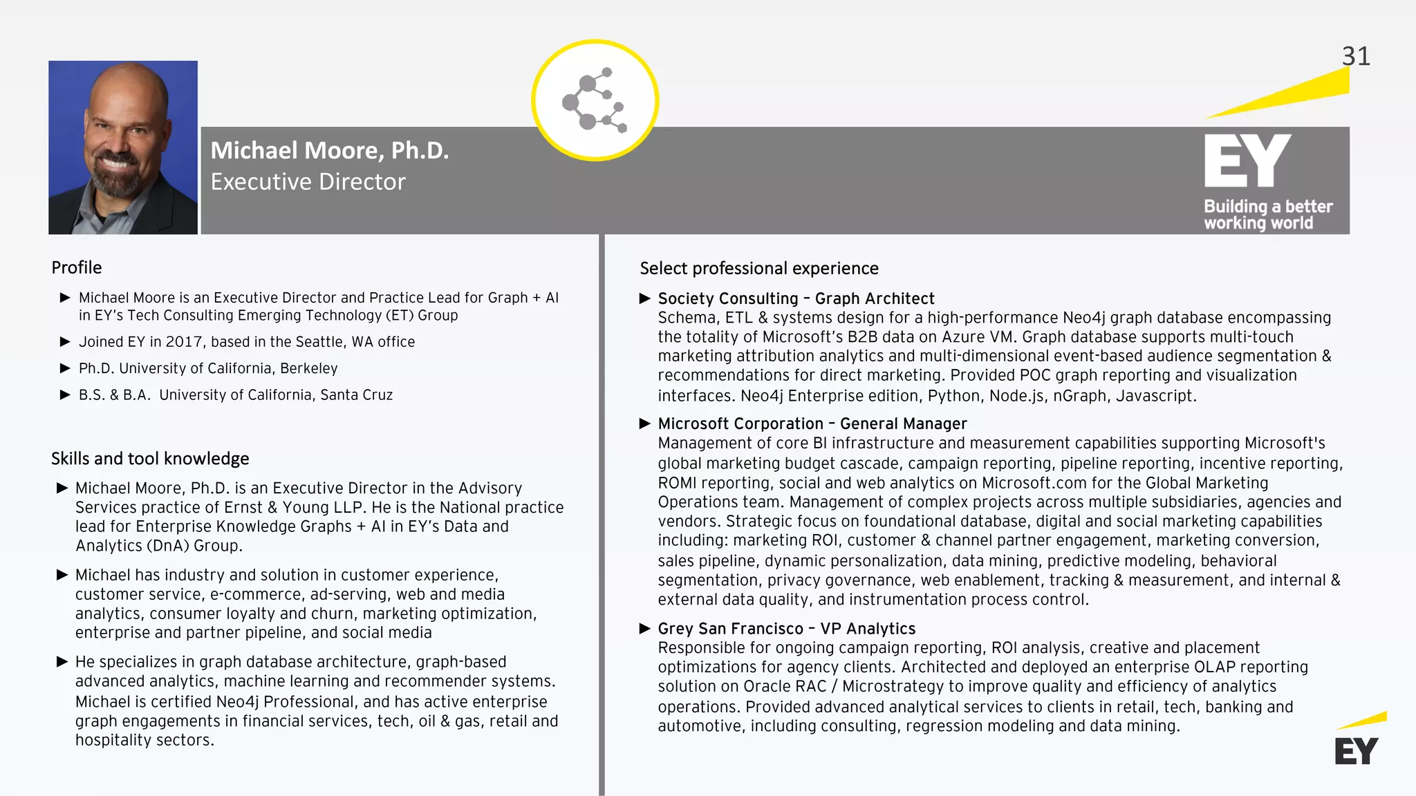 Michael Moore, Ph.D.
Executive Director
► Michael Moore is an Executive Director and Practice Lead for Graph + AI
in EY’s Tech Consulting Emerging Technology (ET) Group
► Joined EY in 2017, based in the Seattle, WA office
► Ph.D. University of California, Berkeley
► B.S. & B.A. University of California, Santa Cruz
► Society Consulting – Graph Architect
Schema, ETL & systems design for a high-performance Neo4j graph database encompassing
the totality of Microsoft’s B2B data on Azure VM. Graph database supports multi-touch
marketing attribution analytics and multi-dimensional event-based audience segmentation &
recommendations for direct marketing. Provided POC graph reporting and visualization
interfaces. Neo4j Enterprise edition, Python, Node.js, nGraph, Javascript.
► Microsoft Corporation – General Manager
Management of core BI infrastructure and measurement capabilities supporting Microsoft's
global marketing budget cascade, campaign reporting, pipeline reporting, incentive reporting,
ROMI reporting, social and web analytics on Microsoft.com for the Global Marketing
Operations team. Management of complex projects across multiple subsidiaries, agencies and
vendors. Strategic focus on foundational database, digital and social marketing capabilities
including: marketing ROI, customer & channel partner engagement, marketing conversion,
sales pipeline, dynamic personalization, data mining, predictive modeling, behavioral
segmentation, privacy governance, web enablement, tracking & measurement, and internal &
external data quality, and instrumentation process control.
► Grey San Francisco – VP Analytics
Responsible for ongoing campaign reporting, ROI analysis, creative and placement
optimizations for agency clients. Architected and deployed an enterprise OLAP reporting
solution on Oracle RAC / Microstrategy to improve quality and efficiency of analytics
operations. Provided advanced analytical services to clients in retail, tech, banking and
automotive, including consulting, regression modeling and data mining.
Profile Select professional experience
Skills and tool knowledge
► Michael Moore, Ph.D. is an Executive Director in the Advisory
Services practice of Ernst & Young LLP. He is the National practice
lead for Enterprise Knowledge Graphs + AI in EY’s Data and
Analytics (DnA) Group.
► Michael has industry and solution in customer experience,
customer service, e-commerce, ad-serving, web and media
analytics, consumer loyalty and churn, marketing optimization,
enterprise and partner pipeline, and social media
► He specializes in graph database architecture, graph-based
advanced analytics, machine learning and recommender systems.
Michael is certified Neo4j Professional, and has active enterprise
graph engagements in financial services, tech, oil & gas, retail and
hospitality sectors.
31
 