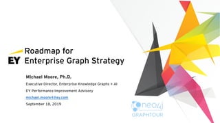 Roadmap for
Enterprise Graph Strategy
Michael Moore, Ph.D.
Executive Director, Enterprise Knowledge Graphs + AI
EY Performance Improvement Advisory
michael.moore4@ey.com
September 18, 2019
 