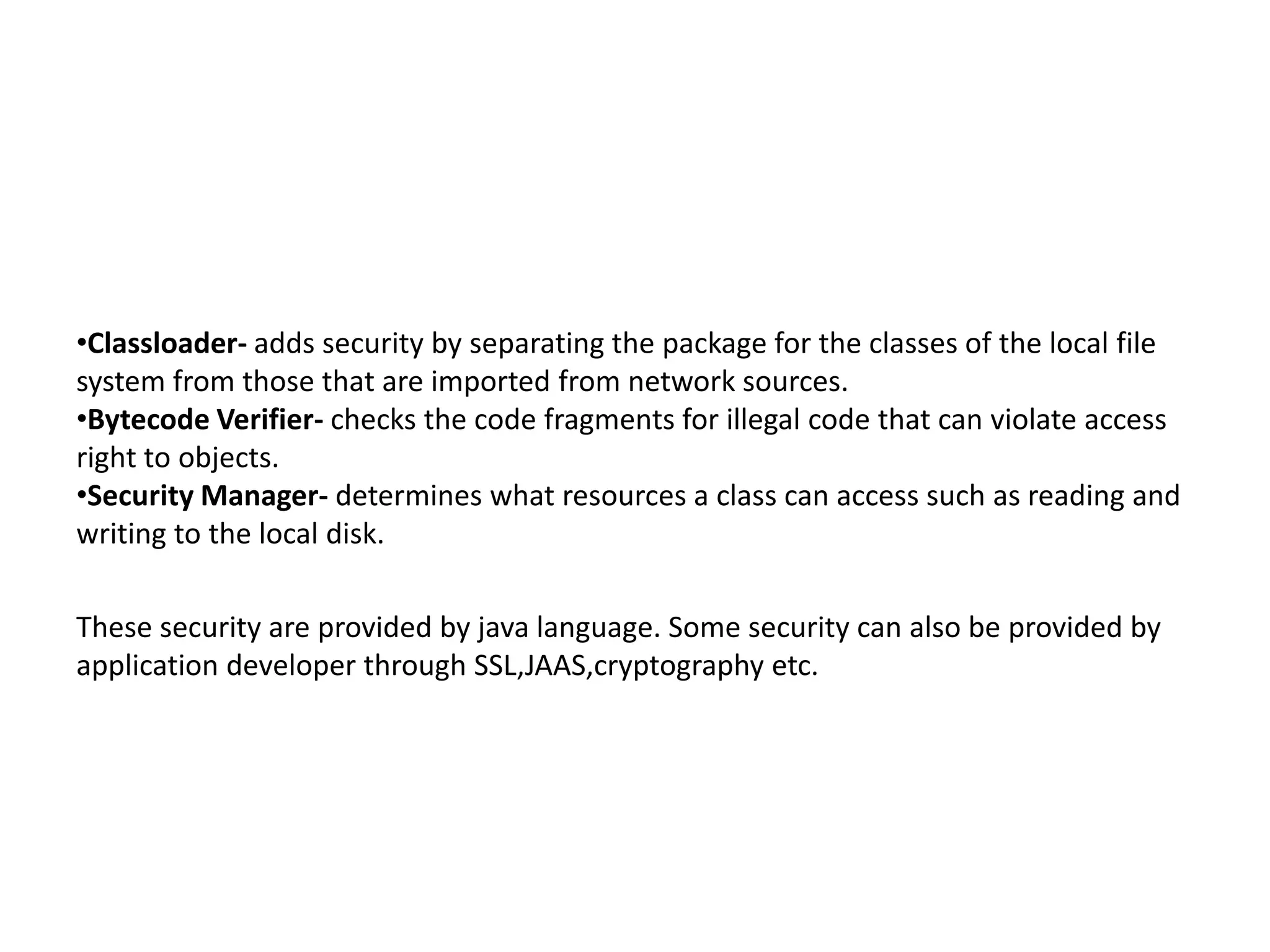 •Classloader- adds security by separating the package for the classes of the local file
system from those that are imported from network sources.
•Bytecode Verifier- checks the code fragments for illegal code that can violate access
right to objects.
•Security Manager- determines what resources a class can access such as reading and
writing to the local disk.
These security are provided by java language. Some security can also be provided by
application developer through SSL,JAAS,cryptography etc.
 