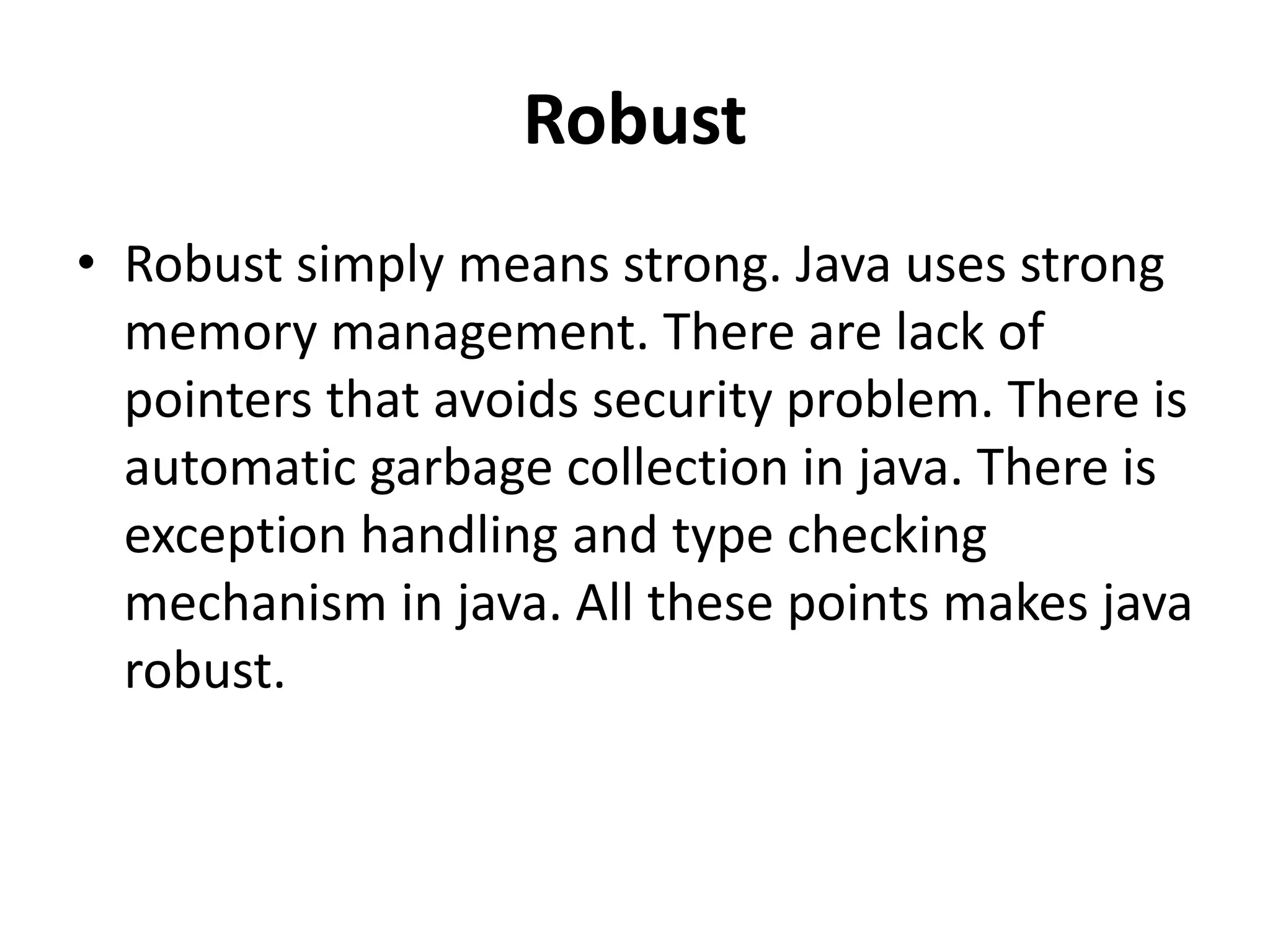 Robust
• Robust simply means strong. Java uses strong
memory management. There are lack of
pointers that avoids security problem. There is
automatic garbage collection in java. There is
exception handling and type checking
mechanism in java. All these points makes java
robust.
 