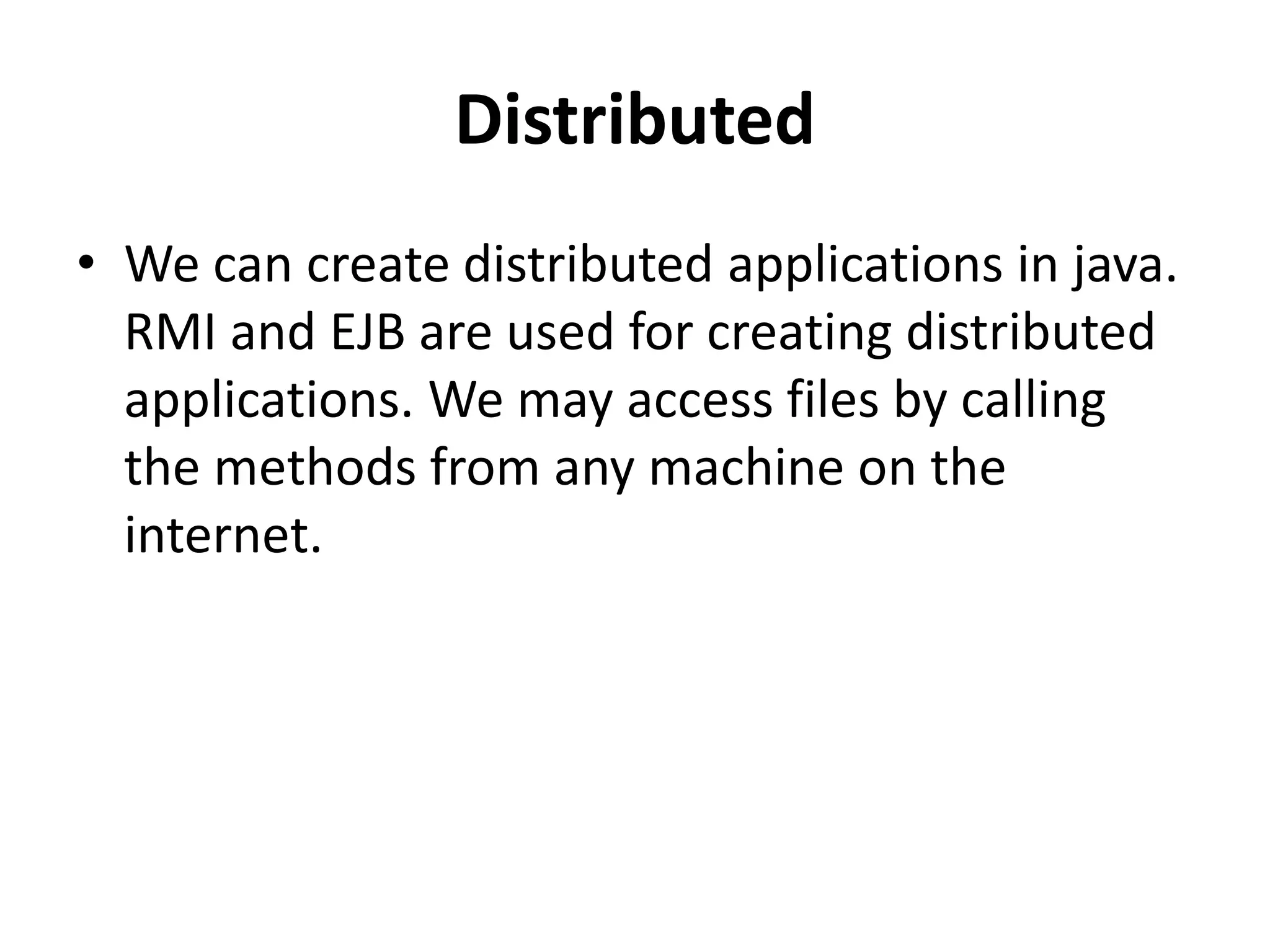 Distributed
• We can create distributed applications in java.
RMI and EJB are used for creating distributed
applications. We may access files by calling
the methods from any machine on the
internet.
 