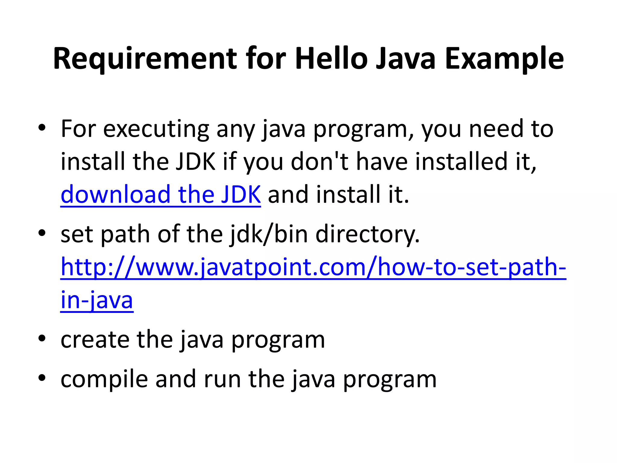 Requirement for Hello Java Example
• For executing any java program, you need to
install the JDK if you don't have installed it,
download the JDK and install it.
• set path of the jdk/bin directory.
http://www.javatpoint.com/how-to-set-path-
in-java
• create the java program
• compile and run the java program
 