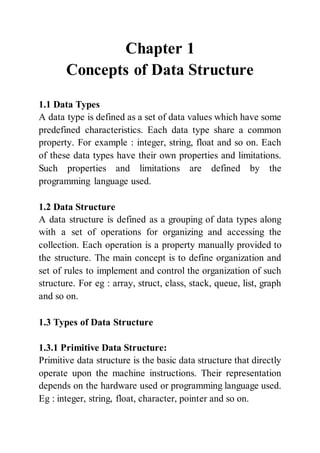 Chapter 1
Concepts of Data Structure
1.1 Data Types
A data type is defined as a set of data values which have some
predefined characteristics. Each data type share a common
property. For example : integer, string, float and so on. Each
of these data types have their own properties and limitations.
Such properties and limitations are defined by the
programming language used.
1.2 Data Structure
A data structure is defined as a grouping of data types along
with a set of operations for organizing and accessing the
collection. Each operation is a property manually provided to
the structure. The main concept is to define organization and
set of rules to implement and control the organization of such
structure. For eg : array, struct, class, stack, queue, list, graph
and so on.
1.3 Types of Data Structure
1.3.1 Primitive Data Structure:
Primitive data structure is the basic data structure that directly
operate upon the machine instructions. Their representation
depends on the hardware used or programming language used.
Eg : integer, string, float, character, pointer and so on.
 