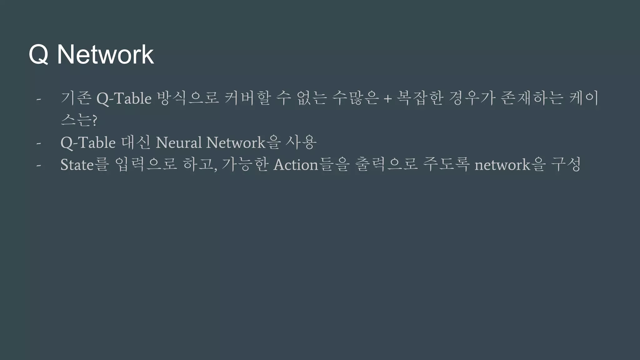 Q Network
- 기존 Q-Table 방식으로 커버할 수 없는 수많은 + 복잡한 경우가 존재하는 케이
스는?
- Q-Table 대신 Neural Network을 사용
- State를 입력으로 하고, 가능한 Action들을 출력으로 주도록 network을 구성
 