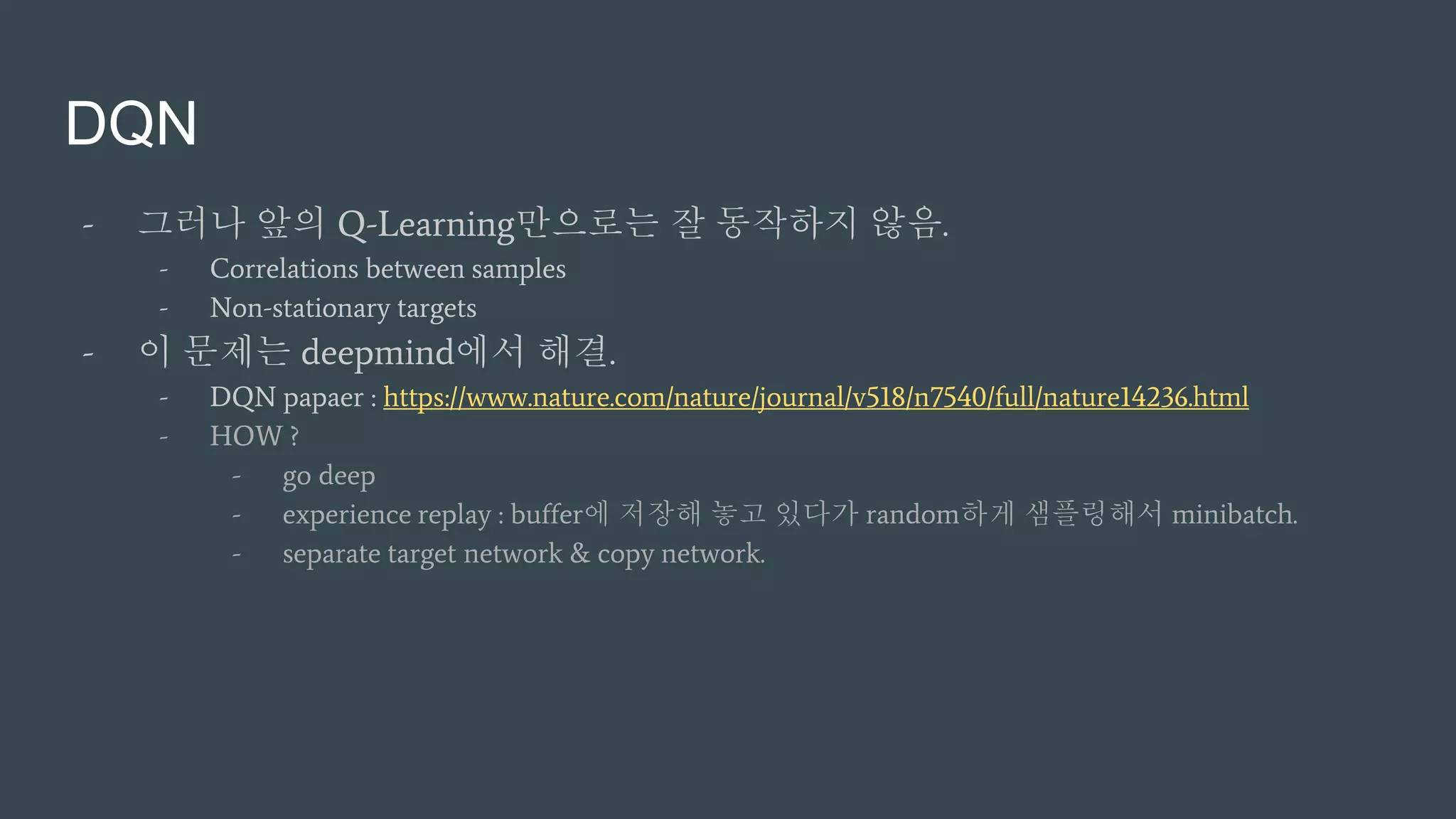 DQN
- 그러나 앞의 Q-Learning만으로는 잘 동작하지 않음.
- Correlations between samples
- Non-stationary targets
- 이 문제는 deepmind에서 해결.
- DQN papaer : https://www.nature.com/nature/journal/v518/n7540/full/nature14236.html
- HOW ?
- go deep
- experience replay : buffer에 저장해 놓고 있다가 random하게 샘플링해서 minibatch.
- separate target network & copy network.
 